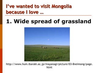 I’ve wanted to visit Mongolia  because I love …  http://www.hum.ibaraki.ac.jp/mayanagi/picture/03-8neimong/page.html 1. Wide spread of grassland 