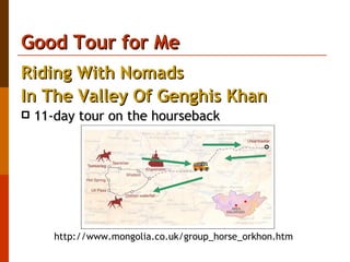 Good Tour for Me Riding With Nomads  In The Valley Of Genghis Khan   11-day tour on the hourseback  http://www.mongolia.co.uk/group_horse_orkhon.htm  