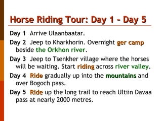 Horse Riding Tour: Day 1 – Day 5 Day 1   Arrive Ulaanbaatar. Day 2   Jeep to Kharkhorin. Overnight  ger camp  beside  the Orkhon river . Day 3   Jeep to Tsenkher village where the horses will be waiting. Start  riding  across  river valley . Day 4   Ride  gradually up into the  mountains  and over Bogoch pass. Day 5   Ride  up the long trail to reach Ultiin Davaa pass at nearly 2000 metres. 