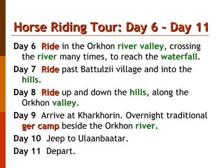 Horse Riding Tour: Day 6 – Day 11 Day 6   Ride  in the Orkhon  river valley , crossing the  river  many times, to reach the  waterfall . Day 7   Ride  past Battulzii village and into the  hills . Day 8   Ride  up and down the  hills , along the Orkhon  valley . Day 9   Arrive at Kharkhorin. Overnight traditional  ger camp  beside the Orkhon  river . Day 10   Jeep to Ulaanbaatar. Day 11   Depart.  