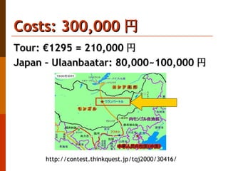 Costs: 300,000 円  Tour: €1295 = 210,000 円 Japan – Ulaanbaatar: 80,000~100,000 円 http://contest.thinkquest.jp/tqj2000/30416/ 