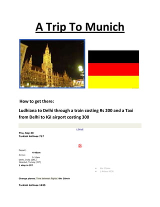 A Trip To Munich<br />    <br /> How to get there:<br />Ludhiana to Delhi through a train costing Rs 200 and a Taxi from Delhi to IGI airport costing 300<br /> <br />Leave <br />Thu, Sep 30  <br />Turkish Airlines 717 <br />Depart:<br />4:45am<br />Arrive:<br />9:10am<br />Delhi, India (DEL)Istanbul, Turkey (IST) <br />1 stop in IST <br />6hr 55min<br />| Airbus A330<br />Change planes. Time between flights: 6hr 20min<br /> <br />Turkish Airlines 1635 <br />Depart:<br />3:30pm<br />Arrive:<br />5:10pm<br />Istanbul, Turkey (IST)Munich, Germany (MUC) <br />2hr 40min<br />| Boeing 737<br />Total duration: 15hr 55min <br />Return <br />Fri, Oct 8  <br />Turkish Airlines 1638 <br />Depart:<br />7:30am<br />Arrive:<br />11:05am<br />Munich, Germany (MUC)Istanbul, Turkey (IST) <br />1 stop in IST <br />2hr 35min<br />| Airbus A320<br />Change planes. Time between flights: 7hr 40min<br /> <br />Turkish Airlines 716 operated by BRITISH MIDLAND FOR TURKISH AIRLINES <br />Depart:<br />6:45pm<br />Arrive:<br />3:10am<br />Istanbul, Turkey (IST)Delhi, India (DEL) <br />5hr 55min<br />| Airbus A330<br />Total duration: 16hr 10min <br />It is seven days long trip and the air travel will cost me Rs 35300 <br />Stay at Munich:<br />Meininger Hotel München City Center Munich<br />About Meininger Hotel München<br /> The Meininger City Hostel & Hotel München, situated in the heart of Munich, very close to the famous Oktoberfestwiese, is especially appreciated by youngsters and all young-at-heart who want to get to know the Bavarian Capital without spending a fortune. Everybody is welcome: whether for school or language study trips, group travel or business trips, for individual travellers, students, backpackers and families.This budget Munich hotel enjoys a great central location, close to the Frauenkirche church and the main tourist attractions and well connected by public transport to the famous English Garden, the bohemian district of Schwabing and the most popular nightlife hotspots in the city. The hotel features modernly equipped quality multi-bed and private rooms aimed specifically at meeting the needs of young budget travelers, boasting excellent levels of service, including Internet terminals, free wireless Internet access in the lobby area, a game room equipped with billiards, table football, karaoke, Playstation and much more, a bar, a lounge and a delightful beer garden where guests can grill and enjoy relaxing moments.Pets are welcome. <br />The hotel rent is 10 Euros a day and the stay would cost me 70 Euros i.e. around 4200 Rs<br />Source: http://www.venere.com/germany/munich/?cur=EUR&gclid=CJqOs-6oqqQCFUNB6wodyydz6A&kwp=117-11&ref=750966 <br /> Food expenses: <br />200 Euros i.e 12000 Rs<br />Places I will be visiting in Munich:<br />Munich Attractions<br />select the destination<br />Aegean Coast, Turkey<br />Algarve, Portugal<br />Barcelona, Spain<br />Beirut, Lebanon<br />British Columbia, Canada<br />Bulgaria, Bulgaria<br />Cairns, Australia<br />Cairo, Egypt<br />Cape Town, South Africa<br />Cape Verde, Cape Verde<br />Chamonix, France<br />Copenhagen, Denmark<br />Cyprus, Cyprus<br />Dubai, United Arab Emirates<br />Durban, South Africa<br />French Riviera, France<br />Galicia, Spain<br />Garden Route, South Africa<br />Gold Coast, Australia<br />Hawaii, United States<br />Ibiza, Spain<br />Istanbul, Turkey<br />Johannesburg, South Africa<br />Kenya, Kenya<br />Krakow, Poland<br />London, England<br />Mallorca, Spain<br />Malta, Malta<br />Marbella, Spain<br />Moscow, Russia<br />Namibia, Namibia<br />Oman, Oman<br />Panama, Panama<br />Phuket, Thailand<br />Prague, Czech Republic<br />Puerto Rico, Puerto Rico<br />Reykjavik, Iceland<br />Sarajevo, Bosnia and Herzegovina<br />Sharm El Sheikh, Egypt<br />Slovenia, Slovenia<br />Stockholm, Sweden<br />Tanzania, Tanzania<br />Tenerife, Spain<br />Zimbabwe, Zimbabwe<br />Map1. Marienplatz and Town Hall with Carillon The Marienplatz is considered to be the centre of Munich. This is the place where in front of the neo-gothic Town Hall with the world famous carillon, many festivities and enunciations take place all year around. For those, who are supporting the famous FC Bayern Munich Soccer Club, the Marienplatz is the place to be, whenever there is the German Championship to celebrate with the team and other fans. The fish fountain is also a very remarkable spot which is often used as a meeting point. “Let´s meet at the fish fountain” is very common and can be heard a lot among Munich´s people.Map2. HofbräuhausFounded in 1589, the „Hofbräuhaus“ is, without doubt, the most famous beer cellar in the world. Not only travelers from all around the world, but Munich residents themselves come here to enjoy typical Bavarian food and of course to taste the self brewed Bavarian beer. Old established regular guests have the privilege to lock their own beer mugs in a special cupboard at the taproom, where tourists can easily look at them. Don´t miss to discover the world of Bavarian music by listening to the traditional bass band, playing live at the taproom every day.Map3. FrauenkircheThe „Cathedral of our blessed Lady“, which is the full name of the Frauenkirche, is Munich´s most impressive landmark. The twin towers, with a height of 98 meters, shape the skyline of Munich in a special way and unmistakably mark the City´s centre. Even until today, any other building in Munich must not be higher than the Dome´s towers. Inside the Frauenkirche Sovereigns from Bavaria’s ruling Wittelsbach Clan are interred here, including Ludwig the Bavarian. Don`t forget to find out the story about the devil`s foot print which you can find at the entrance of the church.Besides the Frauenkirche Munich has many other churches, that are definitely  worth a visit.  The Theatinerkirche close to Odeonsplatz or the Ludwigskirche, which can be found opposite the University.  A magnificent view over Munich and even the Alps can be expected by those, who climb up the tower of Munich´s oldest parish church that affectionately is called “Old Peter”.Map4. BMW  World and Museumby Richard BartzNot only its unique architecture makes the brand new BMW Welt and BMW Museum, which is close to the Munich Olympic Stadium, a “must see” attraction for everyone who is interested in technology. The Museum offers a unique insight into BMW in general, into research and development as well as into design and manufacture of BMW.Map5. Victuals MarketVictuals Market - Munich´s most popular and most favorite market is set up just around the corner of Marienplatz on a square that sizes about two hectares. You can find more than 100 different stalls, which offer top quality delights. A variety of exotic and regional fruits, vegetables, herbs and spices, meat, seafood, eggs, juices, alcoholic beverages, honey products and other delicacies can be purchased all year around. The variety stirs every gourmet´s blood. Don´t miss to go for a short stroll and enjoy a typical Bavarian lunch at the market.Map6. Nymphenburg PalaceLocated in the west of Munich and bordering the Olympic Park, the marvelous Nymphenburg Castle can be visited. Historically used as summer residence by Bavarian Rulers, the Nymphenburg Palace now holds a collection of popular artworks that are of high value. The premises themselves are even as spectacular to visit. In summer, the palace gardens are predestinated for long and relaxing walks and rests. During the winter, it is highly recommended to enjoy ice skating on the frozen canal that belongs to the palace property.Map7. ResidenzOne of the most important sights, the city has to offer is the Residence. The Residence was domicile and seat of government for many Bavarian kings, electors and dukes in the past. Its main attractions these days are The Concert Hall, the Cuvilliés Theater, the Residence Treasury and the Residence Museum with the famous Coin Collection. The complex itself impresses every visitor by showing a unique combination of renaissance, baroque and rococo style all combined.Map8. Maximilian StreetThe Maximilian Street is one of the most expensive and luxury shopping miles, Germany offers. Fashion designers, jeweler´s shops and sophisticated cocktail bars can be found next to the “Four Seasons Hotel”, which is also located at Maximilian Street. Promenading along this Boulevard should be a “must do” when visiting Munich. Besides all the luxury shops that can be found here, there are as well many cultural locations such as the “Munich Kammerspiele”, one of the most successful German language theatres.Map9. English GardenWith an area of more than three square kilometers, the „English Garden“ is the largest urban park in Germany. Known as the perfect place for outdoor activities, the English Garden offers a lot of possibilities to recover from the busy city life. People are strolling with their families and kids, cycling, skating, picnicking with friends and sun-bathing near the small river “Eisbach” that flows through the park. The “Eisbach” is also famous for an attraction, that you might not expect to find in Munich on first sight: Just past a bridge behind the Prinzregenten Street, you can find a small river surfing spot which is used by some Bavarians, giving an imposing performance of their surfing skills and tricks on their surf boards.The Monopterus, a Greek style round temple built upon a small hill in the middle of the southern part of the park, offers an amazing view over Munich´s skyline. The lake “Kleinhesseloher See” should not be missed, as you can go for a romantic pedal boat trip. One of Munich´s most famous beer gardens is also located inside the park: the “Chinese Tower” offers space for over 7000 guests and is highly recommend for tasting Bavarian specialties and, of course, for drinking a nice and cooled beer under the shady trees while listening to traditional Bavarian live music.Map10. Schwabing and Leopold Street The Heart of the famous district “Schwabing” in Munich is the Leopold Street. The attitude here is “See and be seen”. Between the Siegestor and the Münchener Freiheit you get the opportunity  to see a range of expensive and particular cars passing by the street  and the numerous street cafes invite you to observe the people walking by. Beyond the Leopold Street, Schwabing offers a  student like charm where you find a mix of students, tourists, artists, fans of arts and culture and night owls when having a good night out in one of the old-established pubs.<br />Travelling expenses within Munich:<br />Public Transport<br />The best way of getting around in Munich is to use the public transport system MVV. There are buses, trams, the S-Bahn and the U-Bahn. There is also the Deutsche Bahn if you want to travel within Germany.<br />Additionally, Munich has some Trams (see picture on the right)<br />Most of these trains run from early in the morning to about 1 or 2 a.m. Additionally, there are nightbuses and night trams (Nachtlinien) that run at intervals of about 30 minutes all night on Fridays and Saturdays.<br />Buying 'MVV' Tickets<br />Buying the right ticket for your trip can be quite a challenge. Being caught without a ticket however, will cost you a fine of 30 Euro so try and figure out which ticket you need before starting your trip.<br />You can buy your ticket from the blue machines marked with a yellow quot;
Kquot;
, from a kiosk or from a tram or bus-driver. Most peole always use the machines. Validate the ticket by stamping it (quot;
stempelnquot;
), i.e., inserting it in the blue quot;
Entwerterquot;
 box marked with an quot;
Equot;
 in stations, trams or buses.<br />The MVV area is divided into several zones, one in the centre (Innenraum) and three in the outskirts (Aussenraum). You will have to pay more if you want to travel further away from the city centre. Mostly, though you'll get by with an Innenraum ticket.<br />If you want to use the public transport all day, the easiest way is to buy a day pass (Tageskarte). The day ticket for singles, groups and children is ideal for as many trips as you like on one day.<br />Various types of day tickets are available:<br />- Single day ticket- Partner day ticket- Children’s day ticket- Day ticket 3 days inner district<br />Single day ticket<br />The single day ticket is for an adult from the age of 15 onwards. It can be used within the selected district of validity for as many trips as one likes on one day. Every day ticket has to be validated and is valid until 6 am the following day.<br />You can choose between four different areas of validity:<br />Inner district/Innenraum (white zone): <br />Munich XXL/München XXL (white and green zone): <br />Outer district/Außenraum (green, yellow and red zone):<br />All zones/Gesamtnetz (entire network): <br />Partner Day Ticket<br />The partner day ticket is valid for up to five adults, whereby any two children between 6 and 14 years of age count as one adult. It is therefore ideal for families, groups and school trips (schoolchildren up to 9th grade are counted as children).<br />Inner district/Innenraum (white zone) <br />Munich XXL/München XXL (white and green zone) <br />Outer district/Außenraum (green, yellow and red zone) <br />All zones/Gesamtnetz (entire network) <br />Other tickets<br />Another possibility is to buy a Streifenkarte (strip ticket). For each zone you travel through, you have to stamp two strips. If you travel only one stop, (Kurzstrecke) stamp one strip, for most journeys in the Innenraum (center zone) you'll be looking at two strips. Furthermore, you can buy a single ticket (Einzelfahrkarte) for individual trips.<br />For more information on public transport in Munich, ple<br />So the travel cost within Munich will be around 150 Euros i .e 9000 Rs<br />Shopping places: Sendlinger Street<br />select the destination<br />Aegean Coast, Turkey<br />Algarve, Portugal<br />Barcelona, Spain<br />Beirut, Lebanon<br />British Columbia, Canada<br />Bulgaria, Bulgaria<br />Cairns, Australia<br />Cairo, Egypt<br />Cape Town, South Africa<br />Cape Verde, Cape Verde<br />Chamonix, France<br />Copenhagen, Denmark<br />Cyprus, Cyprus<br />Dubai, United Arab Emirates<br />Durban, South Africa<br />French Riviera, France<br />Galicia, Spain<br />Garden Route, South Africa<br />Gold Coast, Australia<br />Hawaii, United States<br />Ibiza, Spain<br />Istanbul, Turkey<br />Johannesburg, South Africa<br />Kenya, Kenya<br />Krakow, Poland<br />London, England<br />Mallorca, Spain<br />Malta, Malta<br />Marbella, Spain<br />Moscow, Russia<br />Namibia, Namibia<br />Oman, Oman<br />Panama, Panama<br />Phuket, Thailand<br />Prague, Czech Republic<br />Puerto Rico, Puerto Rico<br />Reykjavik, Iceland<br />Sarajevo, Bosnia and Herzegovina<br />Sharm El Sheikh, Egypt<br />Slovenia, Slovenia<br />Stockholm, Sweden<br />Tanzania, Tanzania<br />Tenerife, Spain<br />Zimbabwe, Zimbabwe<br />Sendlinger Street <br />Sendlinger Street Overview<br />The Sendlinger street is one of Munich´s best shopping miles and still not too crowded as many tourists do not know it. The small street starts at Marienplatz , leading in southern direction towards the Sendlinger Tor (medieval city gate).<br />Compared to other main shopping miles in Munich, the Sendlinger street is more familiar and offers a lot of unique and family run shops such as gift shops, alternative fashion shops, papeteries, shops for arts and craft, book stores and more.<br />Here you can also find a number of nice cafes or restaurants to relax and refresh after a successful shopping tour. <br />In between the busy little shops you can also find some interesting sights when strolling along Sendlinger street. The Asam church, for example, is worth a visit. <br />Viktualienmarkt<br />select the destination<br />Aegean Coast, Turkey<br />Algarve, Portugal<br />Barcelona, Spain<br />Beirut, Lebanon<br />British Columbia, Canada<br />Bulgaria, Bulgaria<br />Cairns, Australia<br />Cairo, Egypt<br />Cape Town, South Africa<br />Cape Verde, Cape Verde<br />Chamonix, France<br />Copenhagen, Denmark<br />Cyprus, Cyprus<br />Dubai, United Arab Emirates<br />Durban, South Africa<br />French Riviera, France<br />Galicia, Spain<br />Garden Route, South Africa<br />Gold Coast, Australia<br />Hawaii, United States<br />Ibiza, Spain<br />Istanbul, Turkey<br />Johannesburg, South Africa<br />Kenya, Kenya<br />Krakow, Poland<br />London, England<br />Mallorca, Spain<br />Malta, Malta<br />Marbella, Spain<br />Moscow, Russia<br />Namibia, Namibia<br />Oman, Oman<br />Panama, Panama<br />Phuket, Thailand<br />Prague, Czech Republic<br />Puerto Rico, Puerto Rico<br />Reykjavik, Iceland<br />Sarajevo, Bosnia and Herzegovina<br />Sharm El Sheikh, Egypt<br />Slovenia, Slovenia<br />Stockholm, Sweden<br />Tanzania, Tanzania<br />Tenerife, Spain<br />Zimbabwe, Zimbabwe<br />Viktualienmarkt <br />Viktualienmarkt Overview<br />Munich´s most popular and most favorite market is set up just around the corner of Marienplatz on a square that sizes about two hectares.<br />For all those who love culinary seduction of senses, this market is the perfect spot to spend your lunch break or buy rare and special herbs and spices that can't be found anywhere else in the region. <br />The quot;
Victuals Marketquot;
 is not only a place for buying and selling. It also hosts numerous traditional and folkloric events, such as the colorful Fasching festivities and the masked dance of the market women on Shrove Tuesday.<br />Opening hours <br />Mo - Sat till 8 pm <br />Maximilian Street<br />select the destination<br />Aegean Coast, Turkey<br />Algarve, Portugal<br />Barcelona, Spain<br />Beirut, Lebanon<br />British Columbia, Canada<br />Bulgaria, Bulgaria<br />Cairns, Australia<br />Cairo, Egypt<br />Cape Town, South Africa<br />Cape Verde, Cape Verde<br />Chamonix, France<br />Copenhagen, Denmark<br />Cyprus, Cyprus<br />Dubai, United Arab Emirates<br />Durban, South Africa<br />French Riviera, France<br />Galicia, Spain<br />Garden Route, South Africa<br />Gold Coast, Australia<br />Hawaii, United States<br />Ibiza, Spain<br />Istanbul, Turkey<br />Johannesburg, South Africa<br />Kenya, Kenya<br />Krakow, Poland<br />London, England<br />Mallorca, Spain<br />Malta, Malta<br />Marbella, Spain<br />Moscow, Russia<br />Namibia, Namibia<br />Oman, Oman<br />Panama, Panama<br />Phuket, Thailand<br />Prague, Czech Republic<br />Puerto Rico, Puerto Rico<br />Reykjavik, Iceland<br />Sarajevo, Bosnia and Herzegovina<br />Sharm El Sheikh, Egypt<br />Slovenia, Slovenia<br />Stockholm, Sweden<br />Tanzania, Tanzania<br />Tenerife, Spain<br />Zimbabwe, Zimbabwe<br />Maximilian Street <br />Maximilian Street Overview<br />Maximilian Street is one of Munich's three prestigious 19th century streets, starting at Max-Joseph-Platz and running southeastwards to the Isar river, ending at the Maximilianeum. This major through road, conceived and constructed by architect Friedrich Bürklein in 1851-53, is the link between the old town and the districts of Lehel and Haidhausen.<br />The impressive boulevard is known to be one of the most exclusive areas in Munich. Along Maximilian street you can find the Bavarian State Opera, and one of Munich´s most expensive hotels: The Kempinsky quot;
Hotel Vier Jahreszeitenquot;
. Come and enjoy the flair of a street that has rendered Munich the nickname quot;
Italy's most northern cityquot;
. Along rows of classicist buildings you will find internationally renowned luxury shops as well as a haute couture boutiques and don´t be surprised to meet Munich`s celebrities when pursuing one of their favourite amusements: Shopping! <br />When spending your money on Maxiilian street, one thing can be guaranteed: No matter if you decide to purchase arts, cultural matters or culinaries, you will only get the very best. <br />Shopping Cost is variable, taking an avgn it would come out to be around 1000 Euros i. e 60000 Rs<br />Total cost<br />Air travel: 35300<br />Accomodation:4200<br />Food: 12000<br />Travel:9000<br />Shopping:60000<br />Entertainment charges: 15000<br />TOTAL COST: Rs.1,35,500<br />