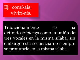 Ej: comí-
ais, vivirí-ais.

Tradicionalmente        se        ha
definido triptongo como la unión de
tres vocales en la misma sílaba, sin
embargo esta secuencia no siempre
se pronuncia en la misma sílaba .
 