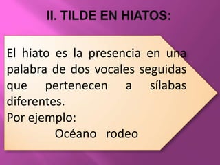 El hiato es la presencia en una
palabra de dos vocales seguidas
que pertenecen a sílabas
diferentes.
Por ejemplo:
         Océano rodeo
 