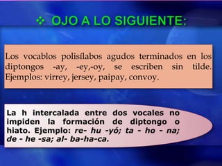 Los vocablos polisílabos agudos terminados en los
diptongos -ay, -ey,-oy, se escriben sin tilde.
Ejemplos: virrey, jersey, paipay, convoy.



La h intercalada entre dos vocales no
impiden la formación de diptongo o
hiato. Ejemplo: re- hu -yó; ta - ho - na;
de - he -sa; al- ba-ha-ca.
 