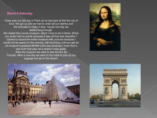March 6 SaturdayToday was our last day in Paris as he had said at first the city of love. We got up and we had to order all our clothes and the suitcase to make it stop, 'cause one day we waited long enough.We visited the Louvre museum, which I love to be in there. When you enter had no words because it was all that was beautiful. I started to record the entire museum with pictures because I would not be space on the camera, still recording until you get tot he museum's greatest MONA LISA was because I knew that it was truth that was not a dream it was great.After the museum we went to see the Arc de Triumph. After a nice day we went to the hotel to pick up our luggage and go to the airport.