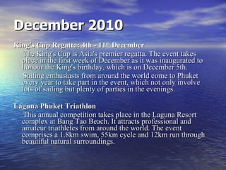 December 2010 King's Cup Regatta: 4th - 11 th  December The King's Cup is Asia's premier regatta. The event takes place in the first week of December as it was inaugurated to honour the King's birthday, which is on December 5th.  Sailing enthusiasts from around the world come to Phuket every year to take part in the event, which not only involve lots of sailing but plenty of parties in the evenings.  Laguna Phuket Triathlon This annual competition takes place in the Laguna Resort complex at Bang Tao Beach. It attracts professional and amateur triathletes from around the world. The event comprises a 1.8km swim, 55km cycle and 12km run through beautiful natural surroundings. 