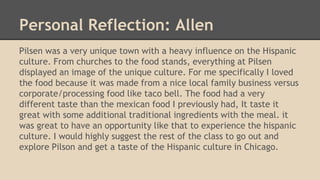 Personal Reflection: Allen
Pilsen was a very unique town with a heavy influence on the Hispanic
culture. From churches to the food stands, everything at Pilsen
displayed an image of the unique culture. For me specifically I loved
the food because it was made from a nice local family business versus
corporate/processing food like taco bell. The food had a very
different taste than the mexican food I previously had, It taste it
great with some additional traditional ingredients with the meal. it
was great to have an opportunity like that to experience the hispanic
culture. I would highly suggest the rest of the class to go out and
explore Pilson and get a taste of the Hispanic culture in Chicago.
 
