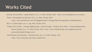 Works Cited
"Getting to Know Pilsen." Loyola Phoenix. N.p., n.d. Web. 20 Sept. 2014. <http://www.loyolaphoenix.com/pilsen>.
"Pilsen." Demographics & Statistics. N.p., n.d. Web. 20 Sept. 2014.
<http://www.point2homes.com/US/Neighborhood/IL/Chicago/Pilsen-Demographics.html#Population>.
Rail (‘L’) System Map (n.d.): n. pag. Web. 20 Sept. 2014.
"Things to Do in Pilsen - Chicago Neighborhoods - Choose Chicago." Things to Do in Pilsen - Chicago Neighborhoods -
Choose Chicago. N.p., n.d. Web. 20 Sept. 2014. <http://www.choosechicago.com/neighborhoods-and-
communities/pilsen/things-to-do/>.
"United States Census Bureau." CPS Definitions. N.p., n.d. Web. 20 Sept. 2014.
<http://www.census.gov/cps/about/cpsdef.html>.
 