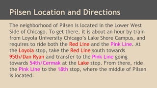 Pilsen Location and Directions
The neighborhood of Pilsen is located in the Lower West
Side of Chicago. To get there, it is about an hour by train
from Loyola University Chicago’s Lake Shore Campus, and
requires to ride both the Red Line and the Pink Line. At
the Loyola stop, take the Red Line south towards
95th/Dan Ryan and transfer to the Pink Line going
towards 54th/Cermak at the Lake stop. From there, ride
the Pink Line to the 18th stop, where the middle of Pilsen
is located.
 