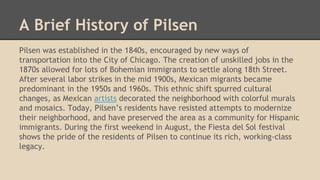 A Brief History of Pilsen
Pilsen was established in the 1840s, encouraged by new ways of
transportation into the City of Chicago. The creation of unskilled jobs in the
1870s allowed for lots of Bohemian immigrants to settle along 18th Street.
After several labor strikes in the mid 1900s, Mexican migrants became
predominant in the 1950s and 1960s. This ethnic shift spurred cultural
changes, as Mexican artists decorated the neighborhood with colorful murals
and mosaics. Today, Pilsen’s residents have resisted attempts to modernize
their neighborhood, and have preserved the area as a community for Hispanic
immigrants. During the first weekend in August, the Fiesta del Sol festival
shows the pride of the residents of Pilsen to continue its rich, working-class
legacy.
 