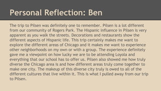 Personal Reflection: Ben
The trip to Pilsen was definitely one to remember. Pilsen is a lot different
from our community of Rogers Park. The Hispanic influence in Pilsen is very
apparent as you walk the streets. Decorations and restaurants show the
different aspects of Hispanic life. This trip certainly makes me want to
explore the different areas of Chicago and it makes me want to experience
other neighborhoods on my own or with a group. The experience definitely
gave me a viewpoint on how lucky we are to be attending Loyola and
everything that our school has to offer us. Pilsen also showed me how truly
diverse the Chicago area is and how different areas truly come together to
make one city. The makeup of this diverse city truly is owed to all of the
different cultures that live within it. This is what I pulled away from our trip
to Pilsen.
 