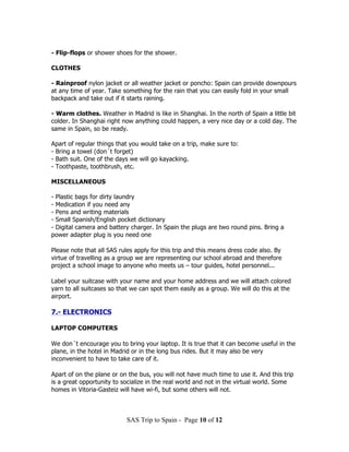 - Flip-flops or shower shoes for the shower.

CLOTHES

- Rainproof nylon jacket or all weather jacket or poncho: Spain can provide downpours
at any time of year. Take something for the rain that you can easily fold in your small
backpack and take out if it starts raining.

- Warm clothes. Weather in Madrid is like in Shanghai. In the north of Spain a little bit
colder. In Shanghai right now anything could happen, a very nice day or a cold day. The
same in Spain, so be ready.

Apart of regular things that you would take on a trip, make sure to:
- Bring a towel (don´t forget)
- Bath suit. One of the days we will go kayacking.
- Toothpaste, toothbrush, etc.

MISCELLANEOUS

- Plastic bags for dirty laundry
- Medication if you need any
- Pens and writing materials
- Small Spanish/English pocket dictionary
- Digital camera and battery charger. In Spain the plugs are two round pins. Bring a
power adapter plug is you need one

Please note that all SAS rules apply for this trip and this means dress code also. By
virtue of travelling as a group we are representing our school abroad and therefore
project a school image to anyone who meets us – tour guides, hotel personnel...

Label your suitcase with your name and your home address and we will attach colored
yarn to all suitcases so that we can spot them easily as a group. We will do this at the
airport.

7.- ELECTRONICS

LAPTOP COMPUTERS

We don´t encourage you to bring your laptop. It is true that it can become useful in the
plane, in the hotel in Madrid or in the long bus rides. But it may also be very
inconvenient to have to take care of it.

Apart of on the plane or on the bus, you will not have much time to use it. And this trip
is a great opportunity to socialize in the real world and not in the virtual world. Some
homes in Vitoria-Gasteiz will have wi-fi, but some others will not.



                           SAS Trip to Spain - Page 10 of 12
 