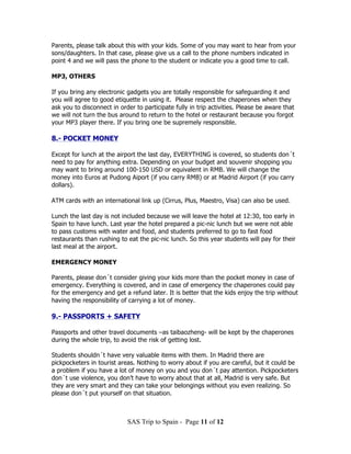 Parents, please talk about this with your kids. Some of you may want to hear from your
sons/daughters. In that case, please give us a call to the phone numbers indicated in
point 4 and we will pass the phone to the student or indicate you a good time to call.

MP3, OTHERS

If you bring any electronic gadgets you are totally responsible for safeguarding it and
you will agree to good etiquette in using it. Please respect the chaperones when they
ask you to disconnect in order to participate fully in trip activities. Please be aware that
we will not turn the bus around to return to the hotel or restaurant because you forgot
your MP3 player there. If you bring one be supremely responsible.

8.- POCKET MONEY

Except for lunch at the airport the last day, EVERYTHING is covered, so students don´t
need to pay for anything extra. Depending on your budget and souvenir shopping you
may want to bring around 100-150 USD or equivalent in RMB. We will change the
money into Euros at Pudong Aiport (if you carry RMB) or at Madrid Airport (if you carry
dollars).

ATM cards with an international link up (Cirrus, Plus, Maestro, Visa) can also be used.

Lunch the last day is not included because we will leave the hotel at 12:30, too early in
Spain to have lunch. Last year the hotel prepared a pic-nic lunch but we were not able
to pass customs with water and food, and students preferred to go to fast food
restaurants than rushing to eat the pic-nic lunch. So this year students will pay for their
last meal at the airport.

EMERGENCY MONEY

Parents, please don´t consider giving your kids more than the pocket money in case of
emergency. Everything is covered, and in case of emergency the chaperones could pay
for the emergency and get a refund later. It is better that the kids enjoy the trip without
having the responsibility of carrying a lot of money.

9.- PASSPORTS + SAFETY

Passports and other travel documents –as taibaozheng- will be kept by the chaperones
during the whole trip, to avoid the risk of getting lost.

Students shouldn´t have very valuable items with them. In Madrid there are
pickpocketers in tourist areas. Nothing to worry about if you are careful, but it could be
a problem if you have a lot of money on you and you don´t pay attention. Pickpocketers
don´t use violence, you don’t have to worry about that at all, Madrid is very safe. But
they are very smart and they can take your belongings without you even realizing. So
please don´t put yourself on that situation.



                            SAS Trip to Spain - Page 11 of 12
 