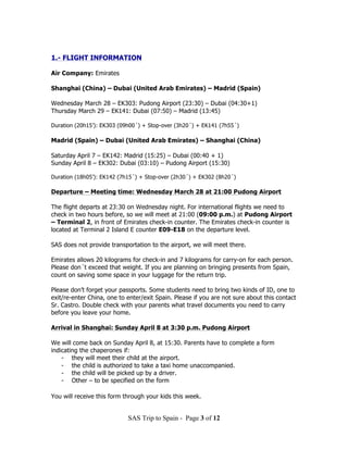 1.- FLIGHT INFORMATION

Air Company: Emirates

Shanghai (China) – Dubai (United Arab Emirates) – Madrid (Spain)

Wednesday March 28 – EK303: Pudong Airport (23:30) – Dubai (04:30+1)
Thursday March 29 – EK141: Dubai (07:50) – Madrid (13:45)

Duration (20h15’): EK303 (09h00´) + Stop-over (3h20´) + EK141 (7h55´)

Madrid (Spain) – Dubai (United Arab Emirates) – Shanghai (China)

Saturday April 7 – EK142: Madrid (15:25) – Dubai (00:40 + 1)
Sunday April 8 – EK302: Dubai (03:10) – Pudong Airport (15:30)

Duration (18h05’): EK142 (7h15´) + Stop-over (2h30´) + EK302 (8h20´)

Departure – Meeting time: Wednesday March 28 at 21:00 Pudong Airport

The flight departs at 23:30 on Wednesday night. For international flights we need to
check in two hours before, so we will meet at 21:00 (09:00 p.m.) at Pudong Airport
– Terminal 2, in front of Emirates check-in counter. The Emirates check-in counter is
located at Terminal 2 Island E counter E09-E18 on the departure level.

SAS does not provide transportation to the airport, we will meet there.

Emirates allows 20 kilograms for check-in and 7 kilograms for carry-on for each person.
Please don´t exceed that weight. If you are planning on bringing presents from Spain,
count on saving some space in your luggage for the return trip.

Please don’t forget your passports. Some students need to bring two kinds of ID, one to
exit/re-enter China, one to enter/exit Spain. Please if you are not sure about this contact
Sr. Castro. Double check with your parents what travel documents you need to carry
before you leave your home.

Arrival in Shanghai: Sunday April 8 at 3:30 p.m. Pudong Airport

We will come back on Sunday April 8, at 15:30. Parents have to complete a form
indicating the chaperones if:
    - they will meet their child at the airport.
    - the child is authorized to take a taxi home unaccompanied.
    - the child will be picked up by a driver.
    - Other – to be specified on the form

You will receive this form through your kids this week.


                            SAS Trip to Spain - Page 3 of 12
 