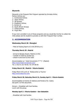 Skywards

Skywards is the Frequent Flier Program operated by Emirates Airline.
Partner Airlines are:
1.- Continental Airlines
2.- Japan Airlines
3.- Jet Airways
4.- Kingfisher Airlines
5.- Korean Air
6.- South African Airways
7.- United Airlines
8.- Virgin Blue

If your kid is enrolled in any of those programs and you would like him/her to collect the
miles please ask the student to provide us with their Frequent Flyer number.

2.- ACCOMMODATION

Wednesday March 28 : Shanghai

- Meet at Pudong Aiport at 21:00 (09:00 p.m.)

Thursday March 29 : Madrid

- Arrival to Barajas Airport, Madrid (13:45)
- Transfer to hotel by private bus
- Check-in and lunch at the hotel

Accommodation at ¨Hotel Convención (****)¨ (Madrid)
http://www.hotel-convencion.com/
Tel. (+34) 91 221 40 60 / 91 574 68 00

Friday March 30 : Madrid – Vitoria-Gasteiz

Friday March 30 Lunch at ¨Restaurante La Taurina¨
http://www.lataurina.com/

Friday March 30, Saturday March 31, Sunday April 1 : Vitoria-Gasteiz

Accommodation at homes of relatives and friends of Sr. Castro.
See point 3 of this document.

Dinners + Breakfast with host families.
Lunch with the group.

Monday April 2 : Vitoria-Gasteiz – San Sebastián

- Breakfast with host families

                            SAS Trip to Spain - Page 4 of 12
 