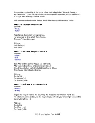 The meeting point will be at the tourist office, that is located at ¨Plaza de España –
Vitoria-Gasteiz¨. Down there you have the addresses of the families, so you could check
in Google Maps where you will be hosted.

This is where students will be hosted, and a brief description of the host family.

FAMILY 1 – ROBERTO AND GINA
Students:
- Xin Sui
- Kelley

Roberto is a classmate from high school.
He is married to Gina, a lady from Mexico.
They don´t have kids... yet.

Address:
Mob. Roberto:
Mob. Gina:

FAMILY 2 – AITOR, RAQUEL E IMANOL
Students:
- Steph
- Eva
- Jocelyn

Both Aitor and his partner Raquel are old friends.
Aitor was my best friend since elementary school.
I meet Raquel when we both studied in college in Bilbao.
They have a little kid called Imanol.

Address:
Tel. (+34)
Cel. Aitor (+34)
Cel. Raquel (+34)

FAMILY 3 – IÑIGO, SONIA AND PAULA
Students:
- Monica
- Yi Ying

Iñigo is my very fit brother (he is running the Barcelona marathon on March 25)
His wife Sonia works at Zara, so she may help you out with your shopping if you want to
buy anything there :-)

Address:
Tel. (+34)
Cel. Iñigo (+34)
Cel. Sonia (+34)

                            SAS Trip to Spain - Page 6 of 12
 