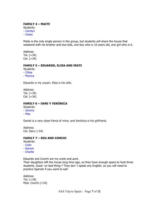 FAMILY 4 – MAITE
Students:
- Carolyn
- Casey

Maite is the only single person in the group, but students will share the house that
weekend with his brother and two kids, one boy who is 10 years old, one girl who is 6.

Address:
Tel. (+34)
Cel. (+34)

FAMILY 5 – EDUARDO, ELISA AND IRATI
Students:
- Chloe
- Monica

Eduardo is my cousin. Elisa is his wife.

Address:
Tel. (+34)
Cel. (+34)

FAMILY 6 – DANI Y VERÓNICA
Students:
- Jeremy
- Max

Daniel is a very close friend of mine, and Verónica is his girlfriend.

Address:
Cel. Dani (+34)

FAMILY 7 – EDU AND CONCHI
Students:
- Colin
- Karson
- Charlie

Eduardo and Conchi are my uncle and aunt.
Their daughters left the house long time ago, so they have enough space to host three
students. Good –or bad thing-? They don´t speak any English, so you will need to
practice Spanish if you want to eat!

Address:
Tel. (+34)
Mob. Conchi (+34)

                             SAS Trip to Spain - Page 7 of 12
 