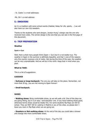 - Sr. Castro´s e-mail addresses:

-Ms. Shi´s e-mail address:

5.- SWEATERS

As it is a tradition with some school events (Habitat, Relay for Life, sports, …) we will
also have our own trip sweaters.

Thanks to the students who sent designs. Jocelyn Hung´s design was the one who
received more votes. The winner design is the one that you can see in the first page of
this document.

6.- TRIP PREPARATION

Weather

Spain = Sun

Well, that is what many people think (Spain = Sun) but it is not totally true. The
weather in Spain in the summer is definitely beautiful, and that´s one of the reasons
why this country receives a lot of visitor. But during this time of the year, the weather
can be very unpredictable. And we will be in the north. Keep that in mind when you
pack.

What to TAKE:

This is a list of suggestions:

LUGGAGE

- Suitcase or large backpack: The one you will take on the plane. Remember, not
more that 20 kg., you are not moving to Spain forever!

- Small backpack.


SHOES

- Walking shoes: Bring comfortable shoes, as we will walk a lot. One of the days we
are going hiking, but it is an easy –and beautiful- one. If you have trekking shoes good,
otherwise tennis shoes would be totally fine. For some students flip-flops are OK for
school. They are NOT OK for walking in Madrid or any of the cities, so please don´t
leave you room in flip-flops when we are going out.

- Sneakers or Not-walking shoes: At the end of the day you could take a shower
and change into more comfortable shoes.


                                 SAS Trip to Spain - Page 9 of 12
 