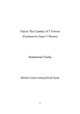 Trip to The Country of 5 Towers
  (Perjalanan ke Negeri 5 Menara)




       Muhammad Taufiqi




Sebuah Cerpen tentang Kisah Nyata




                1
 