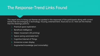 The Response-Trend Links Found
This report aims to bring out themes we spotted in the responses of the participants along with current
trends that are emerging in technology, housing, entertainment, food and so on. Here are the themes
that the drawings point to:
1. Practical space exploration
2. Beneficial intelligence
3. Maker movement (3D printing)
4. Space-saving automated tech
5. Cognitive Internet of Things
6. Immersive screen display
7. Augmented knowledge (and immortality)
 