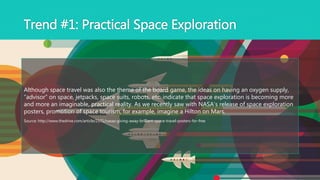 Although space travel was also the theme of the board game, the ideas on having an oxygen supply,
“advisor” on space, jetpacks, space suits, robots, etc. indicate that space exploration is becoming more
and more an imaginable, practical reality. As we recently saw with NASA’s release of space exploration
posters, promotion of space tourism, for example, imagine a Hilton on Mars.
Source: http://www.thedrive.com/article/2171/nasas-giving-away-brilliant-space-travel-posters-for-free
Trend #1: Practical Space Exploration
 
