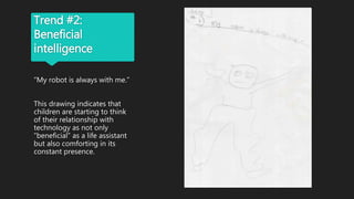 Trend #2:
Beneficial
intelligence
“My robot is always with me.”
This drawing indicates that
children are starting to think
of their relationship with
technology as not only
“beneficial” as a life assistant
but also comforting in its
constant presence.
 