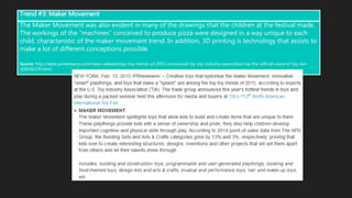 The Maker Movement was also evident in many of the drawings that the children at the festival made.
The workings of the “machines” conceived to produce pizza were designed in a way unique to each
child, characteristic of the maker movement trend. In addition, 3D printing is technology that assists to
make a lot of different conceptions possible.
Source: http://www.prnewswire.com/news-releases/top-toy-trends-of-2015-announced-by-toy-industry-association-tia-the-official-voice-of-toy-fair-
300036276.html
Trend #3: Maker Movement
 