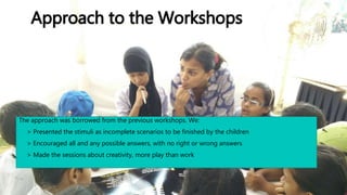Approach to the Workshops
The approach was borrowed from the previous workshops. We:
• > Presented the stimuli as incomplete scenarios to be finished by the children
• > Encouraged all and any possible answers, with no right or wrong answers
• > Made the sessions about creativity, more play than work
 