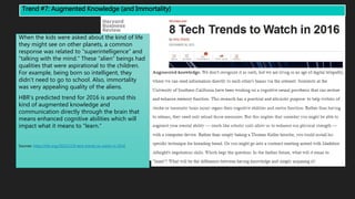Trend #7: Augmented Knowledge (and Immortality)
When the kids were asked about the kind of life
they might see on other planets, a common
response was related to “superintelligence” and
“talking with the mind.” These “alien” beings had
qualities that were aspirational to the children.
For example, being born so intelligent, they
didn’t need to go to school. Also, immortality
was very appealing quality of the aliens.
HBR’s predicted trend for 2016 is around this
kind of augmented knowledge and
communication directly through the brain that
means enhanced cognitive abilities which will
impact what it means to “learn.”
Sources: https://hbr.org/2015/12/8-tech-trends-to-watch-in-2016
 
