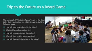 Trip to the Future As a Board Game
The game called “Trip to the Future” requires the children
to let their imaginations run wild in the context of the
following areas:
 How will food be produced in the future?
 What will future houses look like?
 How will people entertain themselves?
 Who will they look for as companions?
 How will they get information in the future?
 