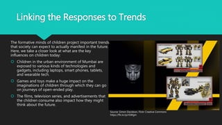 Linking the Responses to Trends
The formative minds of children project important trends
that society can expect to actually manifest in the future.
Here, we take a closer look at what are the key
influences on children today:
 Children in the urban environment of Mumbai are
exposed to various kinds of technologies and
gadgets, including laptops, smart phones, tablets,
and wearable tech.
 Games and toys make a huge impact on the
imaginations of children through which they can go
on journeys of open-ended play.
 The films, television series, and advertisements that
the children consume also impact how they might
think about the future.
Source: Simon Davidson, Flickr Creative Commons
https://flic.kr/p/rGWgm
 