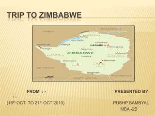 TRIP TO ZIMBABWE                  FROM  : -                                                          PRESENTED BY  : -                                                                                                                                                             (16th OCT  TO 21th OCT 2010)                                         PUSHP SAMBYAL                                                                                                      MBA -2B                                                 