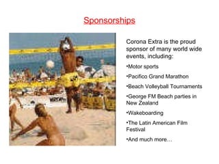 Sponsorships Corona Extra is the proud sponsor of many world wide events, including: Motor sports Pacifico Grand Marathon Beach Volleyball Tournaments George FM Beach parties in New Zealand Wakeboarding The Latin American Film Festival And much more… 