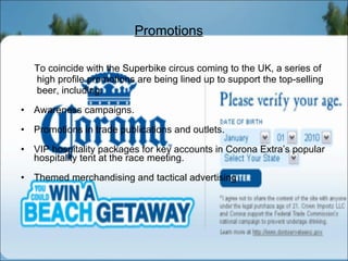 Promotions To coincide with the Superbike circus coming to the UK, a series of high profile promotions are being lined up to support the top-selling beer, including: Awareness campaigns. Promotions in trade publications and outlets. VIP hospitality packages for key accounts in Corona Extra’s popular hospitality tent at the race meeting. Themed merchandising and tactical advertising 