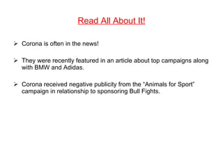 Read All About It! Corona is often in the news! They were recently featured in an article about top campaigns along with BMW and Adidas. Corona received negative publicity from the “Animals for Sport” campaign in relationship to sponsoring Bull Fights. 