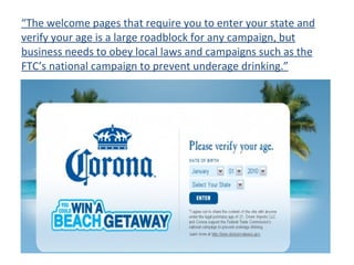 “ The welcome pages that require you to enter your state and verify your age is a large roadblock for any campaign, but business needs to obey local laws and campaigns such as the FTC’s national campaign to prevent underage drinking.” 