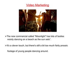 Video Marketing The new commercial called "Moonlight" has lots of bodies  noisily dancing on a beach as the sun sets”. It's a clever touch, but there's still a bit too much fairly prosaic  footage of young people dancing around. 