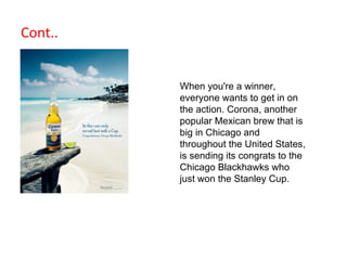 Cont.. When you're a winner, everyone wants to get in on the action. Corona, another popular Mexican brew that is big in Chicago and throughout the United States, is sending its congrats to the Chicago Blackhawks who just won the Stanley Cup.  