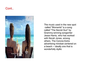Cont.. The music used in the new spot called "Moments" is a song called "The Secret Sun" by Grammy-winning songwriter Jesse Harris, who has worked with Norah Jones, among others.  The Corona Extra advertising mindset centered on a beach -- ideally one that is wonderfully idyllic 