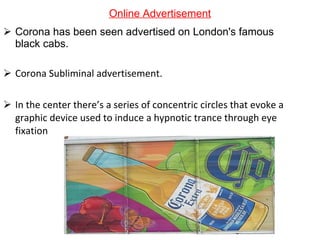 Online Advertisement Corona has been seen advertised on London's famous black cabs. Corona Subliminal advertisement. In the center there’s a series of concentric circles that evoke a graphic device used to induce a hypnotic trance through eye fixation 