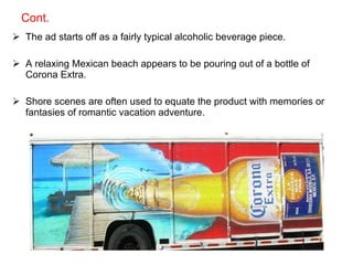 Cont. The ad starts off as a fairly typical alcoholic beverage piece. A relaxing Mexican beach appears to be pouring out of a bottle of Corona Extra.  Shore scenes are often used to equate the product with memories or fantasies of romantic vacation adventure. 