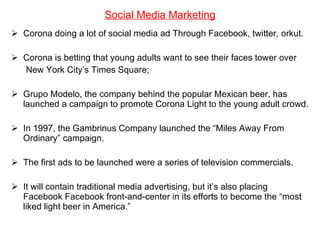 Social Media Marketing Corona doing a lot of social media ad Through Facebook, twitter, orkut. Corona is betting that young adults want to see their faces tower over New York City’s Times Square;  Grupo Modelo, the company behind the popular Mexican beer, has launched a campaign to promote Corona Light to the young adult crowd. In 1997, the Gambrinus Company launched the “Miles Away From Ordinary” campaign.  The first ads to be launched were a series of television commercials. It will contain traditional media advertising, but it’s also placing Facebook Facebook front-and-center in its efforts to become the “most liked light beer in America.” 