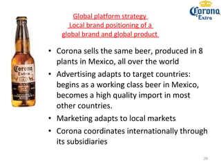 Global platform strategy   Local brand positioning of a  global brand and global product  Corona sells the same beer, produced in 8 plants in Mexico, all over the world Advertising adapts to target countries: begins as a working class beer in Mexico, becomes a high quality import in most other countries. Marketing adapts to local markets Corona coordinates internationally through its subsidiaries 