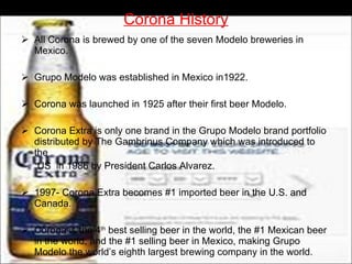 Corona History All Corona is brewed by one of the seven Modelo breweries in Mexico. Grupo Modelo was established in Mexico in1922. Corona was launched in 1925 after their first beer Modelo. Corona Extra is only one brand in the Grupo Modelo brand portfolio distributed by The Gambrinus Company which was introduced to the  US  in 1986 by President Carlos Alvarez. 1997- Corona Extra becomes #1 imported beer in the U.S. and Canada. Corona is the 4 th  best selling beer in the world, the #1 Mexican beer in the world, and the #1 selling beer in Mexico, making Grupo Modelo the world’s eighth largest brewing company in the world. 