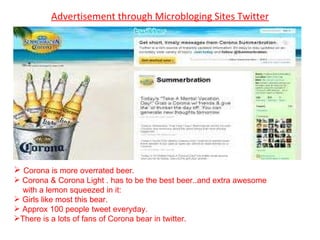 Advertisement through Microbloging Sites Twitter Corona is more overrated beer. Corona & Corona Light . has to be the best beer..and extra awesome  with a lemon squeezed in it: Girls like most this bear. Approx 100 people tweet everyday.  There is a lots of fans of Corona bear in twitter. 