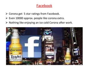 Facebook Corona get  5 star ratings from Facebook. Even 10000 approx. people like corona extra. Nothing like enjoying an ice cold Corona after work. 