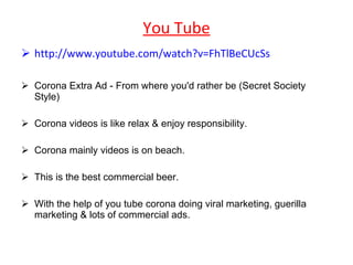 You Tube http://www.youtube.com/watch?v=FhTlBeCUcSs Corona Extra Ad - From where you'd rather be (Secret Society Style)  Corona videos is like relax & enjoy responsibility. Corona mainly videos is on beach. This is the best commercial beer. With the help of you tube corona doing viral marketing, guerilla marketing & lots of commercial ads. 