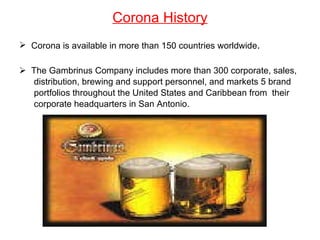 Corona History Corona is available in more than 150 countries worldwide . The Gambrinus Company includes more than 300 corporate, sales, distribution, brewing and support personnel, and markets 5 brand  portfolios throughout the United States and Caribbean from  their corporate headquarters in San Antonio. 