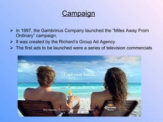 Campaign In 1997, the Gambrinus Company launched the “Miles Away From Ordinary” campaign. It was created by the Richard’s Group Ad Agency The first ads to be launched were a series of television commercials 